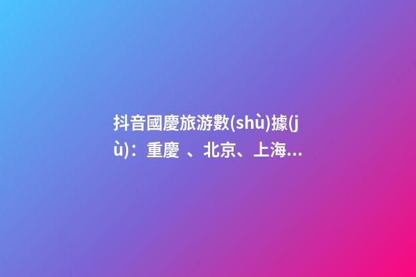 抖音國慶旅游數(shù)據(jù)：重慶、北京、上海等成最受歡迎城市